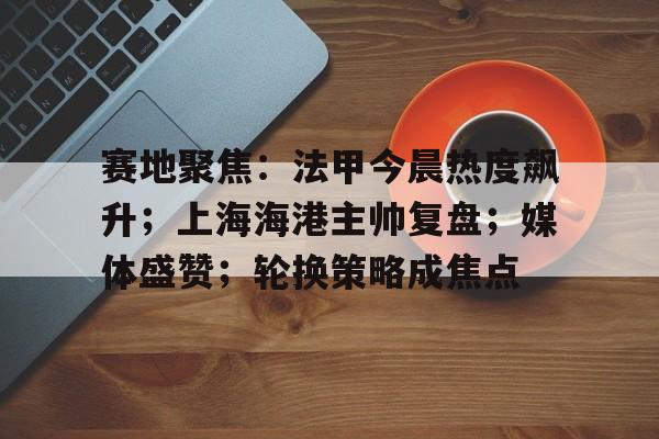 麻将胡了app下载 -赛地聚焦：法甲今晨热度飙升；上海海港主帅复盘；媒体盛赞；轮换策略成焦点的简单介绍